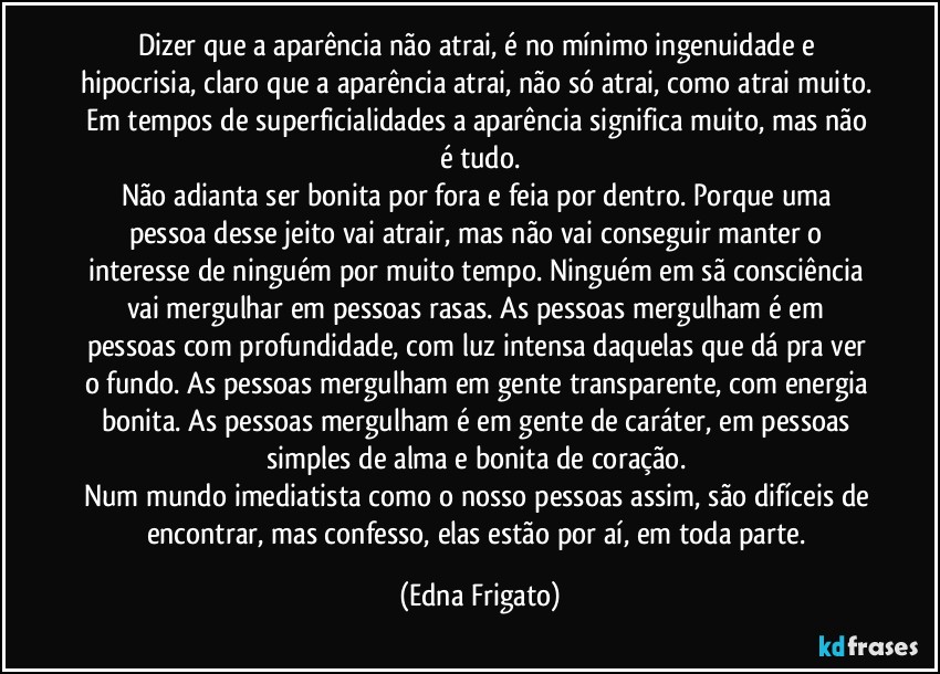 Dizer que a aparência não atrai, é no mínimo ingenuidade e hipocrisia, claro que a aparência atrai, não só atrai, como atrai muito. Em tempos de superficialidades a aparência significa muito, mas não é tudo.
Não adianta ser bonita por fora e feia por dentro. Porque uma pessoa desse jeito vai atrair, mas não vai conseguir manter o interesse de ninguém por muito tempo. Ninguém em sã consciência vai mergulhar em pessoas rasas. As pessoas mergulham é em pessoas com profundidade, com luz intensa daquelas que dá pra ver o fundo. As pessoas mergulham em gente transparente, com energia bonita. As pessoas mergulham é em gente de caráter, em pessoas simples de alma e  bonita de coração. 
Num mundo imediatista como o nosso pessoas assim, são difíceis de encontrar, mas confesso, elas estão por aí, em  toda parte. (Edna Frigato)