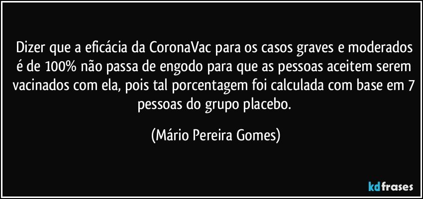 Dizer que a eficácia da CoronaVac para os casos graves e moderados é de 100% não passa de engodo para que as pessoas aceitem serem vacinados com ela, pois tal porcentagem foi calculada com base em 7 pessoas do grupo placebo. (Mário Pereira Gomes)