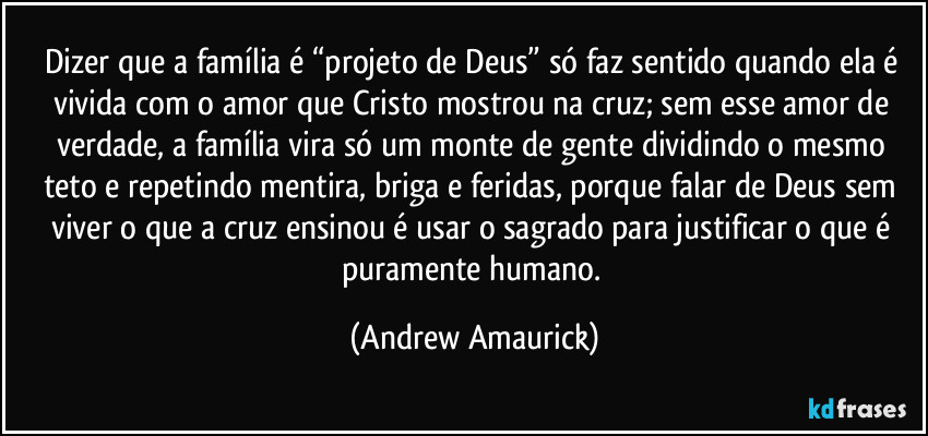 Dizer que a família é “projeto de Deus” só faz sentido quando ela é vivida com o amor que Cristo mostrou na cruz; sem esse amor de verdade, a família vira só um monte de gente dividindo o mesmo teto e repetindo mentira, briga e feridas, porque falar de Deus sem viver o que a cruz ensinou é usar o sagrado para justificar o que é puramente humano. (Andrew Amaurick)