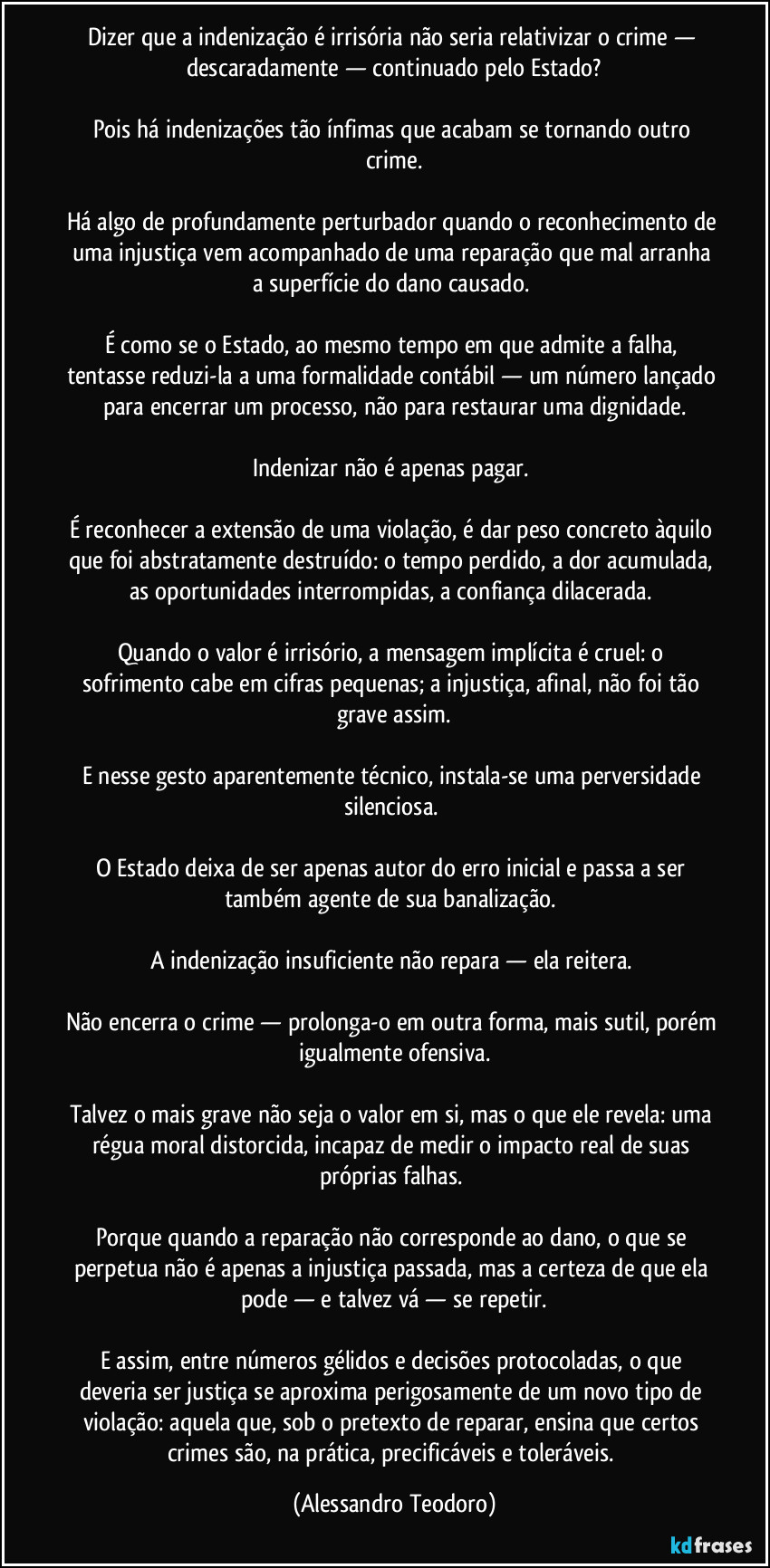 Dizer que a indenização é irrisória não seria relativizar o crime — descaradamente — continuado pelo Estado?

Pois há indenizações tão ínfimas que acabam se tornando outro crime.

Há algo de profundamente perturbador quando o reconhecimento de uma injustiça vem acompanhado de uma reparação que mal arranha a superfície do dano causado. 

É como se o Estado, ao mesmo tempo em que admite a falha, tentasse reduzi-la a uma formalidade contábil — um número lançado para encerrar um processo, não para restaurar uma dignidade.

Indenizar não é apenas pagar. 

É reconhecer a extensão de uma violação, é dar peso concreto àquilo que foi abstratamente destruído: o tempo perdido, a dor acumulada, as oportunidades interrompidas, a confiança dilacerada. 

Quando o valor é irrisório, a mensagem implícita é cruel: o sofrimento cabe em cifras pequenas; a injustiça, afinal, não foi tão grave assim.

E nesse gesto aparentemente técnico, instala-se uma perversidade silenciosa. 

O Estado deixa de ser apenas autor do erro inicial e passa a ser também agente de sua banalização. 

A indenização insuficiente não repara — ela reitera. 

Não encerra o crime — prolonga-o em outra forma, mais sutil, porém igualmente ofensiva.

Talvez o mais grave não seja o valor em si, mas o que ele revela: uma régua moral distorcida, incapaz de medir o impacto real de suas próprias falhas. 

Porque quando a reparação não corresponde ao dano, o que se perpetua não é apenas a injustiça passada, mas a certeza de que ela pode — e talvez vá — se repetir.

E assim, entre números gélidos e decisões protocoladas, o que deveria ser justiça se aproxima perigosamente de um novo tipo de violação: aquela que, sob o pretexto de reparar, ensina que certos crimes são, na prática, precificáveis e toleráveis. (Alessandro Teodoro)