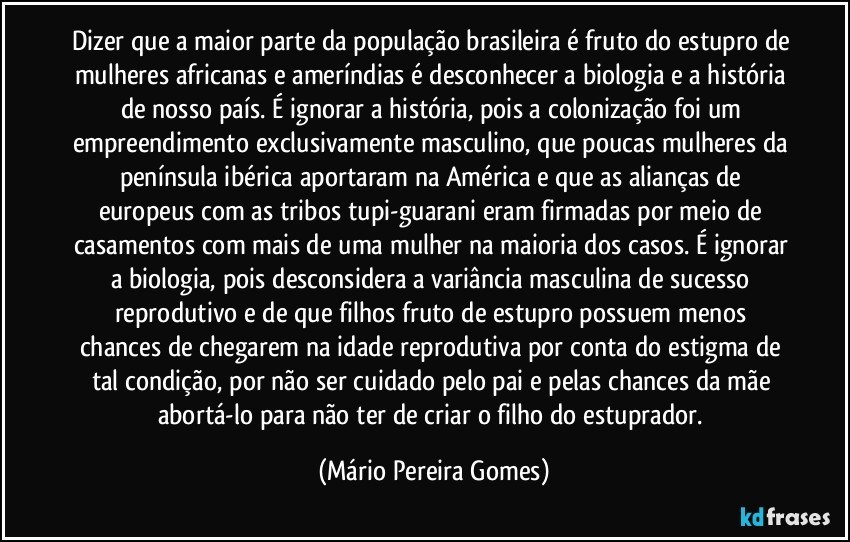 Dizer que a maior parte da população brasileira é fruto do estupro de mulheres africanas e ameríndias é desconhecer a biologia e a história de nosso país. É ignorar a história, pois a colonização foi um empreendimento exclusivamente masculino, que poucas mulheres da península ibérica aportaram na América e que as alianças de europeus com as tribos tupi-guarani eram firmadas por meio de casamentos com mais de uma mulher na maioria dos casos. É ignorar a biologia, pois desconsidera a variância masculina de sucesso reprodutivo e de que filhos fruto de estupro possuem menos chances de chegarem na idade reprodutiva por conta do estigma de tal condição, por não ser cuidado pelo pai e pelas chances da mãe abortá-lo para não ter de criar o filho do estuprador. (Mário Pereira Gomes)