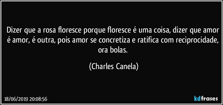 Dizer que a rosa floresce porque floresce é uma coisa, dizer que amor é amor, é outra, pois amor se concretiza e ratifica com reciprocidade, ora bolas. (Charles Canela)