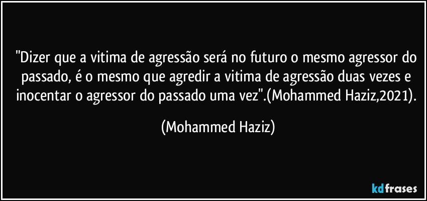 "Dizer que a vitima de agressão será no futuro o mesmo agressor do passado, é o mesmo que agredir a vitima de agressão duas vezes e inocentar o agressor do passado uma vez".(Mohammed Haziz,2021). (Mohammed Haziz)