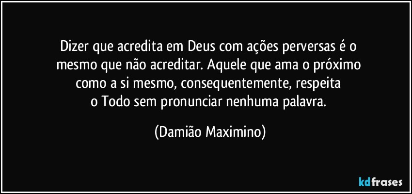 Dizer que acredita em Deus com ações perversas é o 
mesmo que não acreditar. Aquele que ama o próximo 
como a si mesmo, consequentemente, respeita 
o Todo sem pronunciar nenhuma palavra. (Damião Maximino)