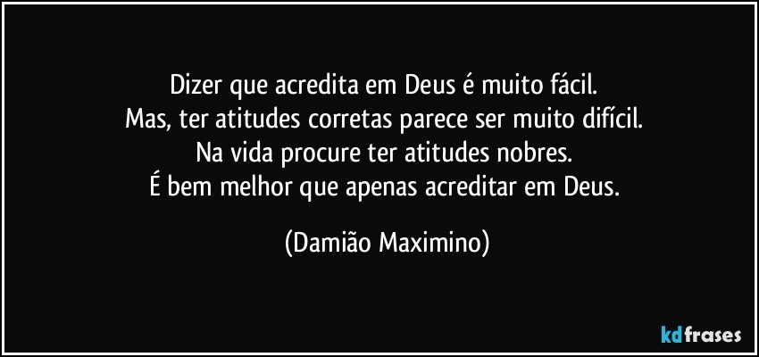 Dizer que acredita em Deus é muito fácil. 
Mas, ter atitudes corretas parece ser muito difícil. 
Na vida procure ter atitudes nobres. 
É bem melhor que apenas acreditar em Deus. (Damião Maximino)