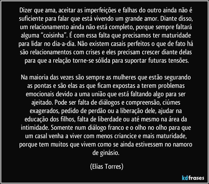 Dizer que ama, aceitar as imperfeições e falhas do outro ainda não é suficiente para falar que está vivendo um grande amor. Diante disso, um relacionamento ainda não está completo, porque sempre faltará alguma “coisinha”. É com essa falta que precisamos ter maturidade para lidar no dia-a-dia. Não existem casais perfeitos o que de fato há são relacionamentos com crises e eles precisam crescer diante delas para que a relação torne-se sólida para suportar futuras tensões.

Na maioria das vezes são sempre as mulheres que estão segurando as pontas e são elas as que ficam expostas a terem problemas emocionais devido a uma união que está faltando algo para ser ajeitado. Pode ser falta de diálogos e compreensão, ciúmes exagerados, pedido de perdão ou a liberação dele, ajudar na educação dos filhos, falta de liberdade ou até mesmo na área da intimidade. Somente num diálogo franco e o olho no olho para que um casal venha a viver com menos criancice e mais maturidade, porque tem muitos que vivem como se ainda estivessem no namoro de ginásio. (Elias Torres)