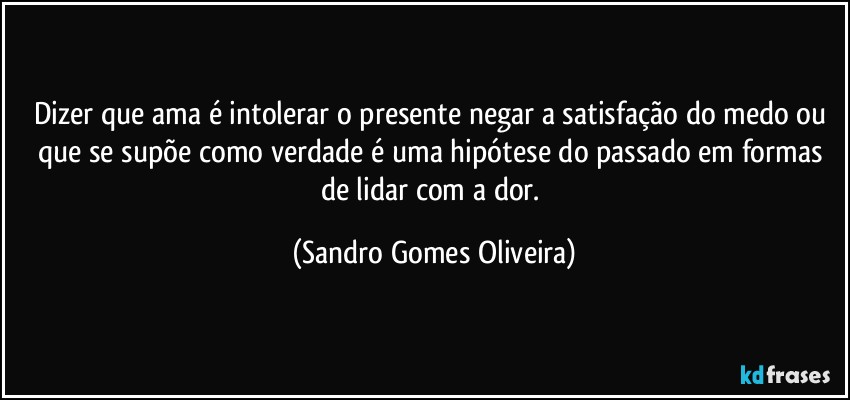 Dizer que ama é intolerar o presente negar a satisfação do medo ou que se supõe como verdade é uma hipótese do passado em formas de lidar com a dor. (Sandro Gomes Oliveira)