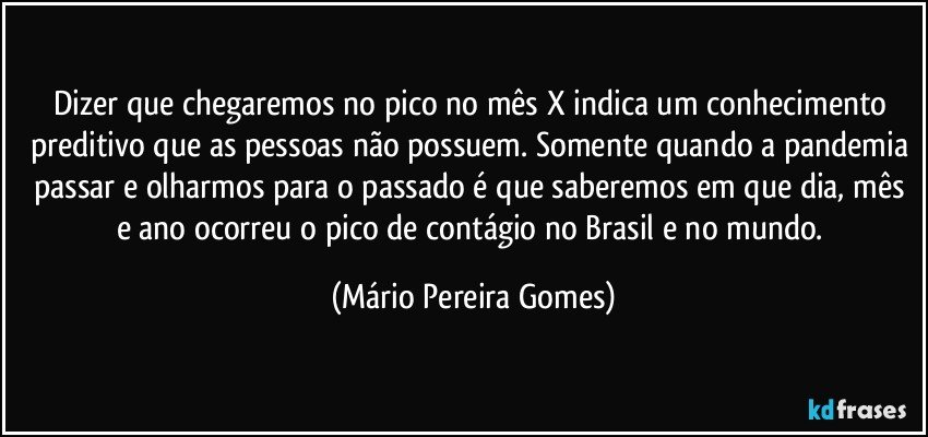 Dizer que chegaremos no pico no mês X indica um conhecimento preditivo que as pessoas não possuem. Somente quando a pandemia passar e olharmos para o passado é que saberemos em que dia, mês e ano ocorreu o pico de contágio no Brasil e no mundo. (Mário Pereira Gomes)