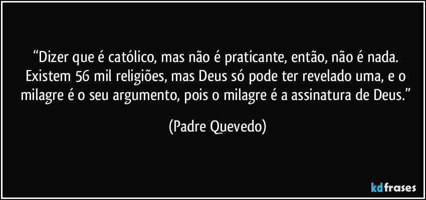 “Dizer que é católico, mas não é praticante, então, não é nada. Existem 56 mil religiões, mas Deus só pode ter revelado uma, e o milagre é o seu argumento, pois o milagre é a assinatura de Deus.” (Padre Quevedo)