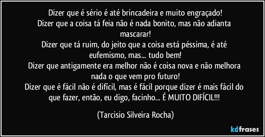 Dizer que é sério é até brincadeira e muito engraçado!
Dizer que a coisa tá feia não é nada bonito, mas não adianta mascarar!
Dizer que tá ruim, do jeito que a coisa está péssima, é até eufemismo, mas... tudo bem!
Dizer que antigamente era melhor não é coisa nova e não melhora nada o que vem pro futuro!
Dizer que é fácil não é difícil, mas é fácil porque dizer é mais fácil do que fazer, então, eu digo, facinho... É MUITO DIFÍCIL!!! (Tarcisio Silveira Rocha)