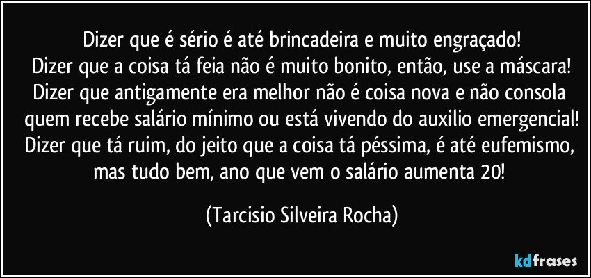 Dizer que é sério é até brincadeira e muito engraçado!
Dizer que a coisa tá feia não é muito bonito, então, use a máscara!
Dizer que antigamente era melhor não é coisa nova e não consola quem recebe salário mínimo ou está vivendo do auxilio emergencial!
Dizer que tá ruim, do jeito que a coisa tá péssima, é até eufemismo, mas tudo bem, ano que vem o salário aumenta 20! (Tarcisio Silveira Rocha)