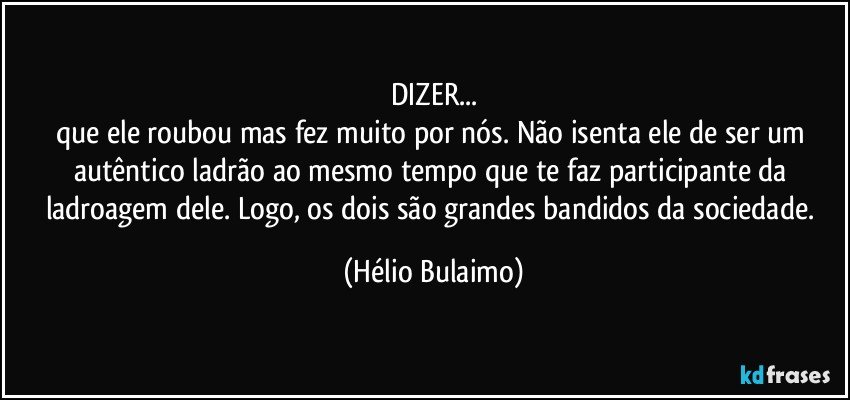 DIZER...
que ele roubou mas fez muito por nós. Não isenta ele de ser um autêntico ladrão ao mesmo tempo que te faz participante da ladroagem dele. Logo, os dois são grandes bandidos da sociedade. (Hélio Bulaimo)