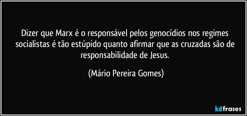 Dizer que Marx é o responsável pelos genocídios nos regimes socialistas é tão estúpido quanto afirmar que as cruzadas são de responsabilidade de Jesus. (Mário Pereira Gomes)