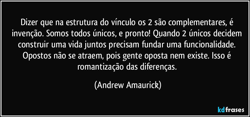 Dizer que na estrutura do vínculo os 2 são complementares, é invenção. Somos todos únicos, e pronto! Quando 2 únicos decidem construir uma vida juntos precisam fundar uma funcionalidade. Opostos não se atraem, pois gente oposta nem existe. Isso é romantização das diferenças. (Andrew Amaurick)