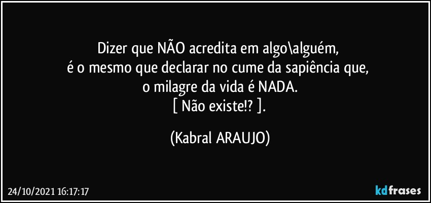 Dizer que NÃO acredita em algo\alguém, 
é o mesmo que declarar no cume da sapiência que, 
o milagre da vida é NADA.
[ Não existe!? ]. (KABRAL ARAUJO)