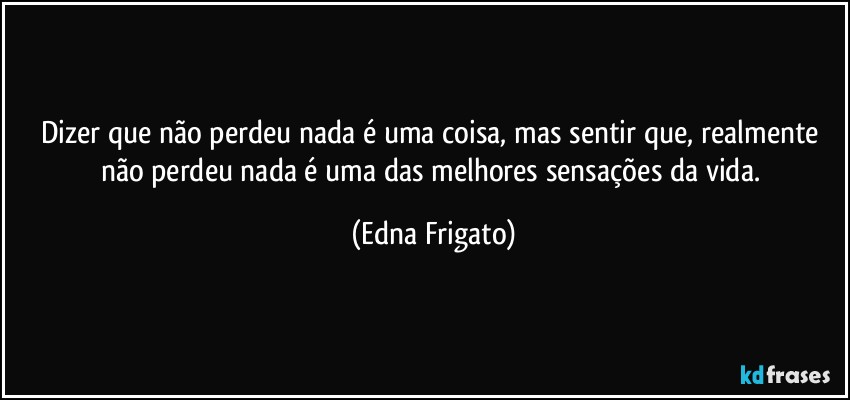 Dizer que não perdeu nada é uma coisa, mas sentir que, realmente não perdeu nada é uma das melhores sensações da vida. (Edna Frigato)