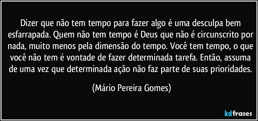 Dizer que não tem tempo para fazer algo é uma desculpa bem esfarrapada. Quem não tem tempo é Deus que não é circunscrito por nada, muito menos pela dimensão do tempo. Você tem tempo, o que você não tem é vontade de fazer determinada tarefa. Então, assuma de uma vez que determinada ação não faz parte de suas prioridades. (Mário Pereira Gomes)