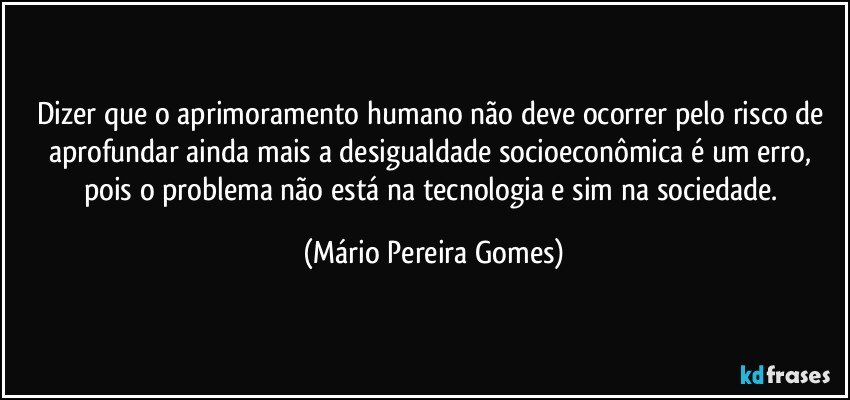 Dizer que o aprimoramento humano não deve ocorrer pelo risco de aprofundar ainda mais a desigualdade socioeconômica é um erro, pois o problema não está na tecnologia e sim na sociedade. (Mário Pereira Gomes)