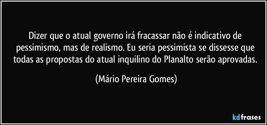 Dizer que o atual governo irá fracassar não é indicativo de pessimismo, mas de realismo. Eu seria pessimista se dissesse que todas as propostas do atual inquilino do Planalto serão aprovadas. (Mário Pereira Gomes)