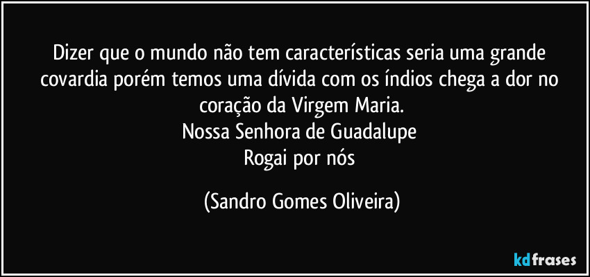 Dizer que o mundo não tem características seria uma grande covardia porém temos uma dívida com os índios chega a dor no coração da Virgem Maria.
Nossa Senhora de Guadalupe 
Rogai por nós (Sandro Gomes Oliveira)