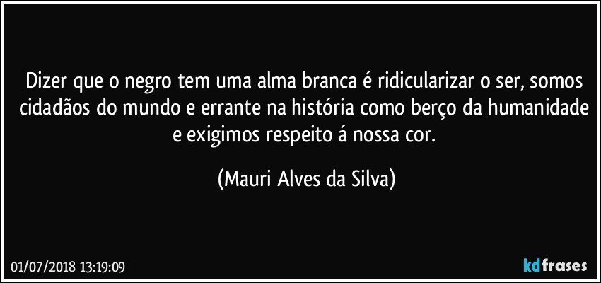 Dizer que o negro tem uma alma branca é ridicularizar o ser, somos cidadãos do mundo e errante na história como berço da humanidade e exigimos respeito á nossa cor. (Mauri Alves da Silva)