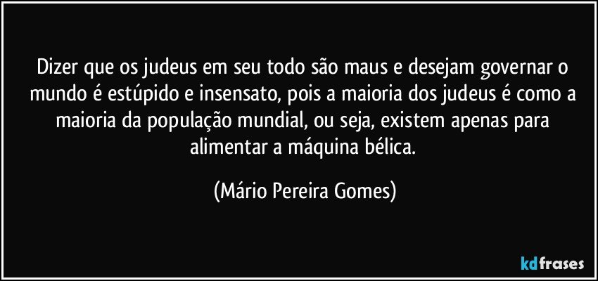 Dizer que os judeus em seu todo são maus e desejam governar o mundo é estúpido e insensato, pois a maioria dos judeus é como a maioria da população mundial, ou seja, existem apenas para alimentar a máquina bélica. (Mário Pereira Gomes)