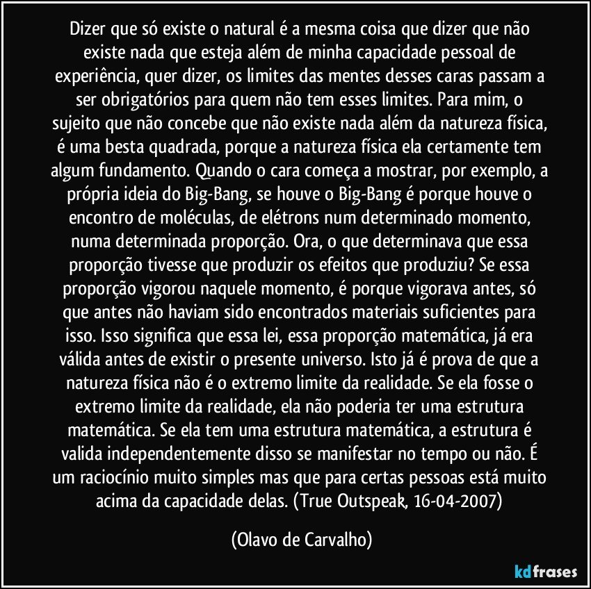 Dizer que só existe o natural é a mesma coisa que dizer que não existe nada que esteja além de minha capacidade pessoal de experiência, quer dizer, os limites das mentes desses caras passam a ser obrigatórios para quem não tem esses limites. Para mim, o sujeito que não concebe que não existe nada além da natureza física, é uma besta quadrada, porque a natureza física ela certamente tem algum fundamento. Quando o cara começa a mostrar, por exemplo, a própria ideia do Big-Bang, se houve o Big-Bang é porque houve o encontro de moléculas, de elétrons num determinado momento, numa determinada proporção. Ora, o que determinava que essa proporção tivesse que produzir os efeitos que produziu? Se essa proporção vigorou naquele momento, é porque vigorava antes, só que antes não haviam sido encontrados materiais suficientes para isso. Isso significa que essa lei, essa proporção matemática, já era válida antes de existir o presente universo. Isto já é prova de que a natureza física não é o extremo limite da realidade. Se ela fosse o extremo limite da realidade, ela não poderia ter uma estrutura matemática. Se ela tem uma estrutura matemática, a estrutura é valida independentemente disso se manifestar no tempo ou não. É um raciocínio muito simples mas que para certas pessoas está muito acima da capacidade delas. (True Outspeak, 16-04-2007) (Olavo de Carvalho)