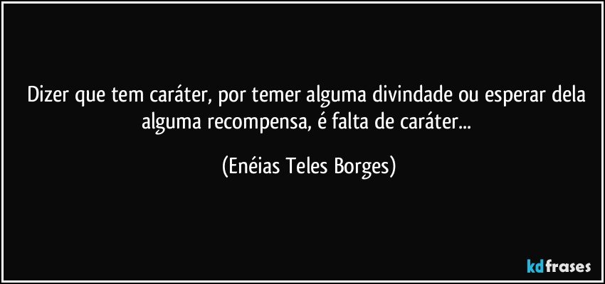 Dizer que tem caráter, por temer alguma divindade ou esperar dela alguma recompensa, é falta de caráter... (Enéias Teles Borges)