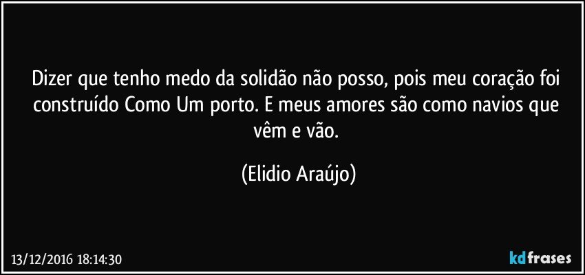 Dizer que tenho medo da solidão não posso, pois meu coração foi construído Como Um porto. E meus amores são como navios que vêm e vão. (Elidio Araújo)