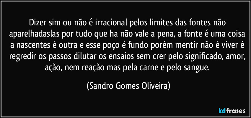 Dizer sim ou não é irracional pelos  limites das fontes não aparelhadaslas por tudo que ha não vale a pena, a fonte é uma coisa a nascentes é outra e esse poço é fundo porém mentir não é viver é regredir os passos dilutar os ensaios sem crer pelo significado,  amor, ação, nem reação mas pela carne e pelo sangue. (Sandro Gomes Oliveira)