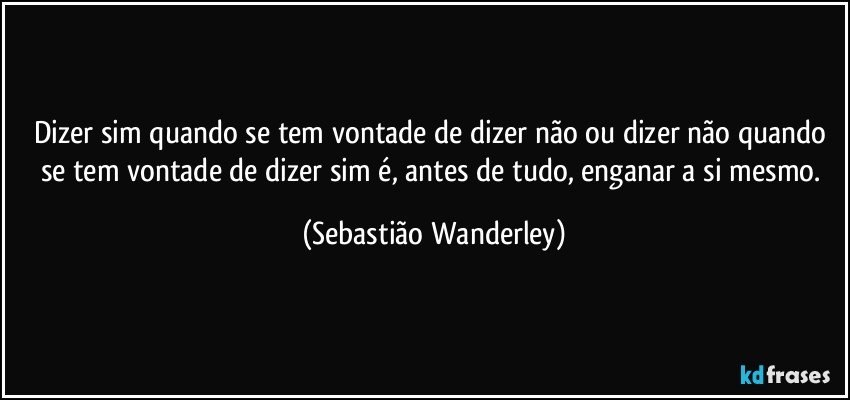 Dizer sim quando se tem vontade de dizer não ou dizer não quando se tem vontade de dizer sim é, antes de tudo, enganar a si mesmo. (Sebastião Wanderley)