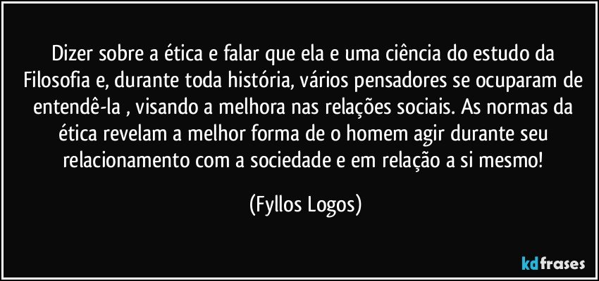 Dizer sobre a ética e falar que ela e uma ciência do estudo da Filosofia e, durante toda história, vários pensadores se ocuparam de entendê-la , visando a melhora nas relações sociais. As normas da ética revelam a melhor forma de o homem agir durante seu relacionamento com a sociedade e em relação a si mesmo! (Fyllos Logos)