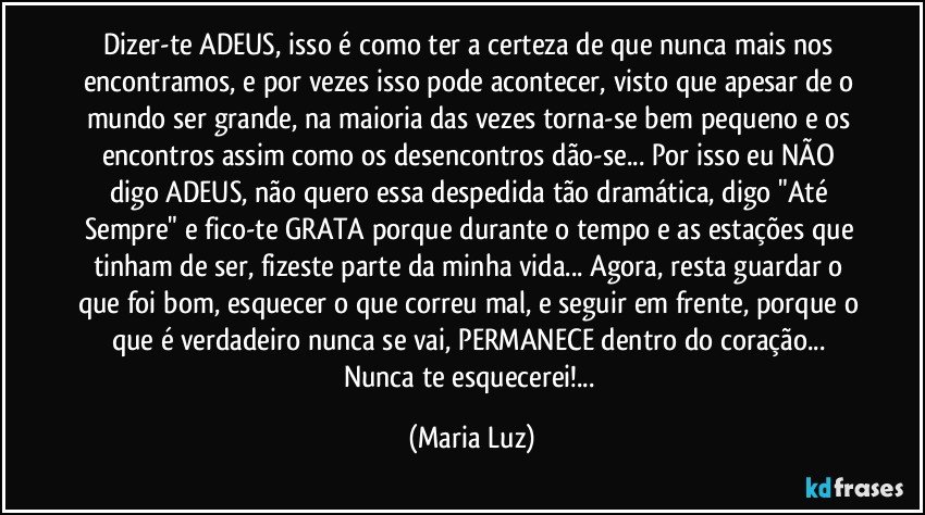 Dizer-te ADEUS, isso é como ter a certeza de que nunca mais nos encontramos, e por vezes isso pode acontecer, visto que apesar de o mundo ser grande, na maioria das vezes torna-se bem pequeno e os encontros assim como os desencontros dão-se... Por isso eu NÃO  digo ADEUS, não quero essa despedida tão dramática, digo "Até Sempre" e fico-te GRATA porque durante o tempo e as estações que tinham de ser, fizeste parte da minha vida... Agora, resta guardar o que foi bom, esquecer o que correu mal, e seguir em frente, porque o que é verdadeiro nunca se vai, PERMANECE dentro do coração... Nunca te esquecerei!... (Maria Luz)