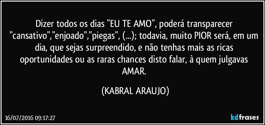 Dizer todos os dias "EU TE AMO", poderá transparecer "cansativo","enjoado","piegas", (...); todavia, muito PIOR será, em um dia, que sejas surpreendido, e não tenhas mais as ricas oportunidades ou as raras chances disto falar, à quem julgavas AMAR. (KABRAL ARAUJO)