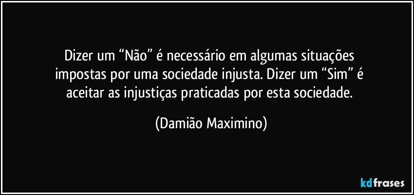 Dizer um “Não” é necessário em algumas situações 
impostas por uma sociedade injusta. Dizer um “Sim” é 
aceitar as injustiças praticadas por esta sociedade. (Damião Maximino)