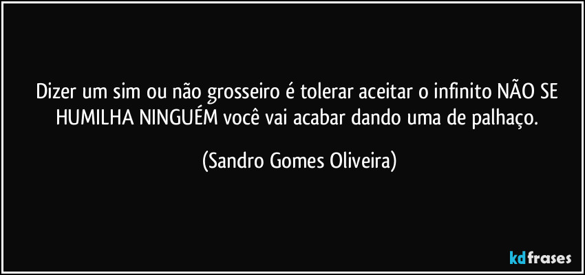 Dizer um sim ou não grosseiro é tolerar aceitar o infinito NÃO SE HUMILHA NINGUÉM você vai acabar dando uma de palhaço. (Sandro Gomes Oliveira)