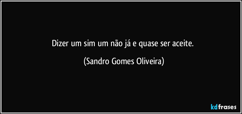 Dizer um sim um não já e quase ser aceite. (Sandro Gomes Oliveira)