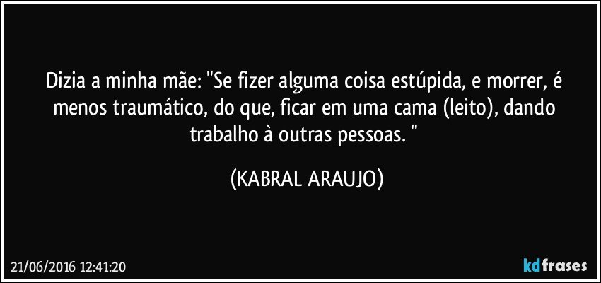 Dizia a minha mãe: "Se fizer alguma coisa estúpida, e morrer, é menos traumático, do que, ficar em uma cama (leito), dando trabalho à outras pessoas. " (KABRAL ARAUJO)