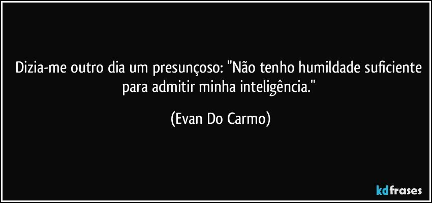 Dizia-me outro dia um presunçoso: "Não tenho humildade suficiente para admitir minha inteligência." (Evan Do Carmo)