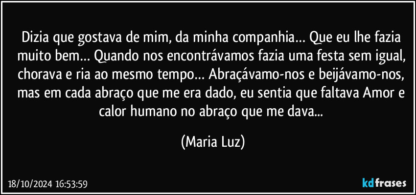 Dizia que gostava de mim, da minha companhia… Que eu lhe fazia muito bem… Quando nos encontrávamos fazia uma festa sem igual, chorava e ria ao mesmo tempo… Abraçávamo-nos e beijávamo-nos, mas em cada abraço que me era dado, eu sentia que faltava Amor e calor humano  no abraço que me dava... (Maria Luz)