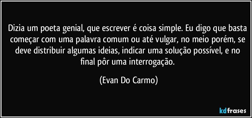 Dizia um poeta genial, que escrever é coisa simple. Eu digo que basta começar com uma palavra comum ou até vulgar, no meio porém, se deve distribuir algumas ideias, indicar uma solução possível, e no final pôr uma interrogação. (Evan Do Carmo)