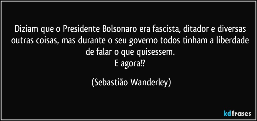 Diziam que o Presidente Bolsonaro era fascista, ditador e diversas outras coisas, mas durante o seu governo todos tinham a liberdade de falar o que quisessem. 
E agora!? (Sebastião Wanderley)