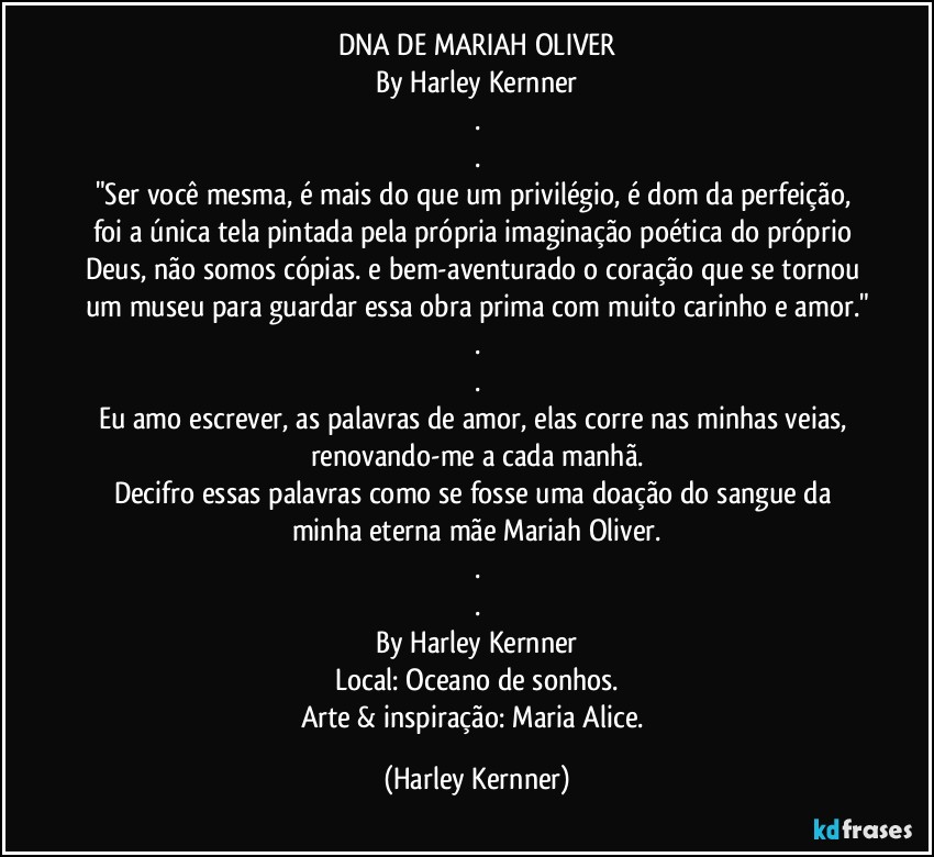 DNA DE MARIAH OLIVER
By Harley Kernner
.
.
"Ser você mesma, é mais do que um privilégio, é dom da perfeição, foi a única tela pintada pela própria imaginação poética do próprio Deus, não somos cópias. e bem-aventurado o coração que se tornou um museu para guardar essa obra prima com muito carinho e amor."
.
.
Eu amo escrever, as palavras de amor, elas corre nas minhas veias, renovando-me a cada manhã.
Decifro essas palavras como se fosse uma doação do sangue da minha eterna mãe Mariah Oliver.
.
.
By Harley Kernner
Local: Oceano de sonhos.
Arte & inspiração: Maria Alice. (Harley Kernner)