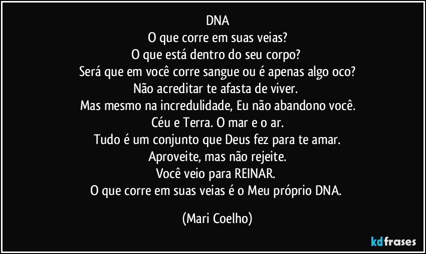 DNA
O que corre em suas veias?
O que está dentro do seu corpo? 
Será que em você corre sangue ou é apenas algo oco?
Não acreditar te afasta de viver. 
Mas mesmo na incredulidade, Eu não abandono você.
Céu e Terra. O mar e o ar.
Tudo é um conjunto que Deus fez para te amar.
Aproveite, mas não rejeite.
Você veio para REINAR. 
O que corre em suas veias é o Meu próprio DNA. (Mari Coelho)