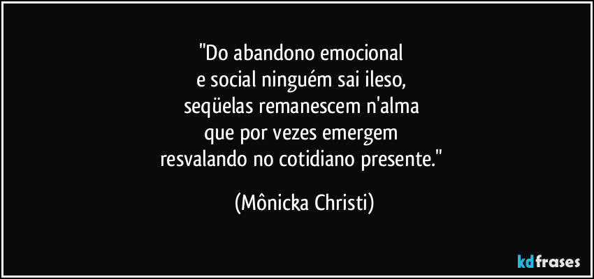 "Do abandono emocional 
e social ninguém sai ileso, 
seqüelas remanescem n'alma 
que por vezes emergem 
resvalando no cotidiano presente." (Mônicka Christi)