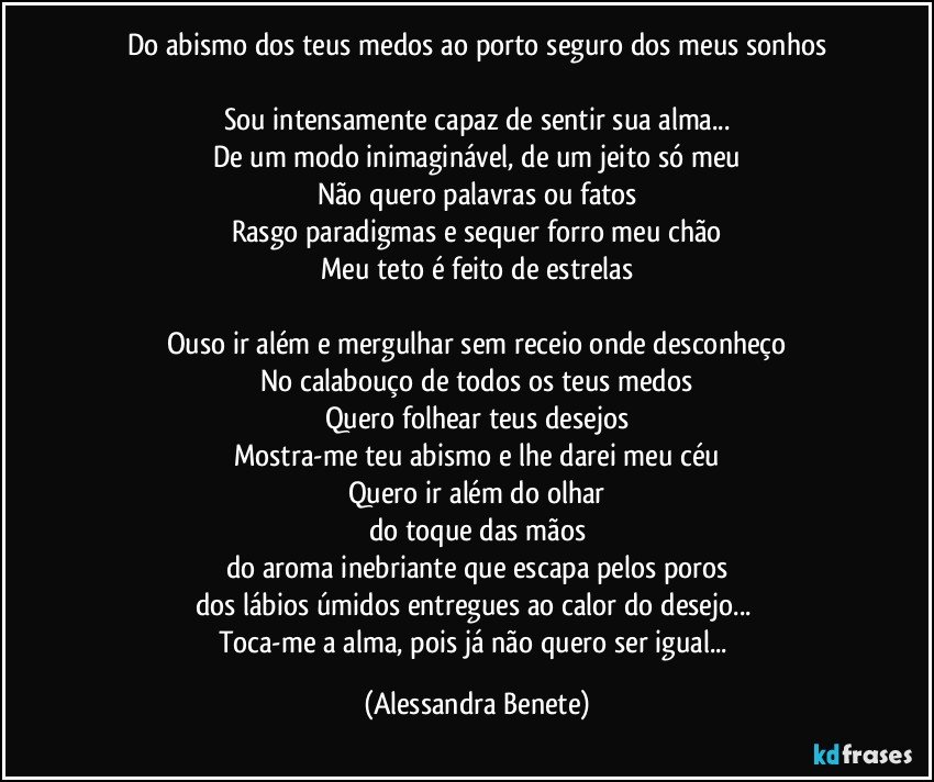 Do abismo dos teus medos ao porto seguro dos meus sonhos

Sou intensamente capaz de sentir sua alma...
De um modo inimaginável, de um jeito só meu
Não quero palavras ou fatos
Rasgo paradigmas e sequer forro meu chão
Meu teto é feito de estrelas

Ouso ir além e mergulhar sem receio onde desconheço
No calabouço de todos os teus medos
Quero folhear teus desejos
Mostra-me teu abismo e lhe darei meu céu
Quero ir além do olhar
do toque das mãos
do aroma inebriante que escapa pelos poros
dos lábios úmidos entregues ao calor do desejo... 
Toca-me a alma, pois já não quero ser igual... (Alessandra Benete)