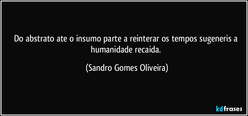 Do abstrato ate o insumo parte a reinterar os tempos sugeneris a humanidade recaida. (Sandro Gomes Oliveira)