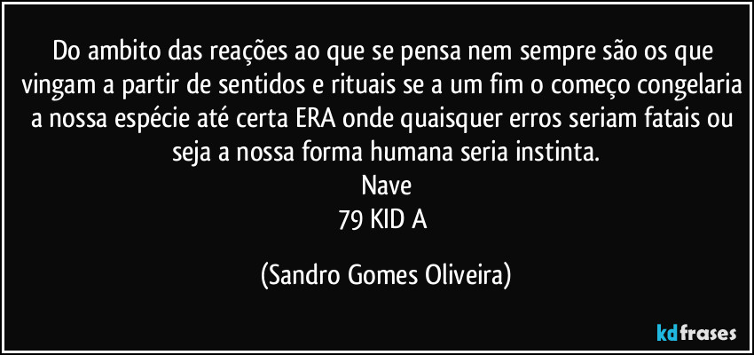 Do ambito das reações ao que se pensa nem sempre são os que vingam a partir de sentidos e rituais se a um fim o começo congelaria a nossa espécie até certa ERA onde quaisquer erros seriam fatais ou seja a nossa forma humana seria instinta.
Nave
79 KID A (Sandro Gomes Oliveira)