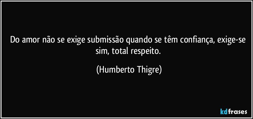 Do amor não se exige submissão quando se têm confiança, exige-se sim, total respeito. (Humberto Thigre)