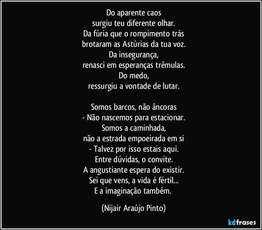 Do aparente caos
surgiu teu diferente olhar.
Da fúria que o rompimento trás
brotaram as Astúrias da tua voz.
Da insegurança,
renasci em esperanças trêmulas.
Do medo,
ressurgiu a vontade de lutar.

Somos barcos, não âncoras
- Não nascemos para estacionar.
Somos a caminhada,
não a estrada empoeirada em si
- Talvez por isso estais aqui.
Entre dúvidas, o convite.
A angustiante espera do existir.
Sei que vens, a vida é fértil...
E a imaginação também. (Nijair Araújo Pinto)